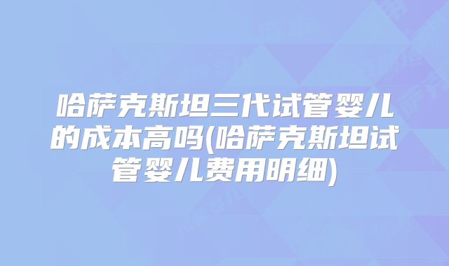 哈萨克斯坦三代试管婴儿的成本高吗(哈萨克斯坦试管婴儿费用明细)