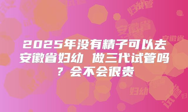 2025年没有精子可以去安徽省妇幼 做三代试管吗?会不会很贵
