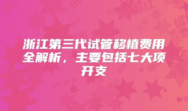 浙江第三代试管移植费用全解析，主要包括七大项开支