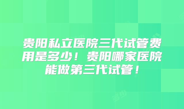 贵阳私立医院三代试管费用是多少！贵阳哪家医院能做第三代试管！
