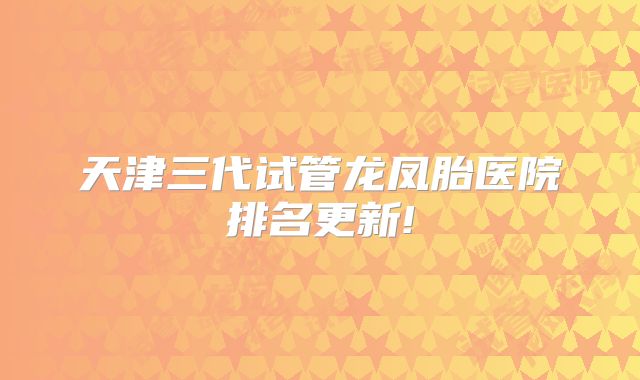 天津三代试管龙凤胎医院排名更新!