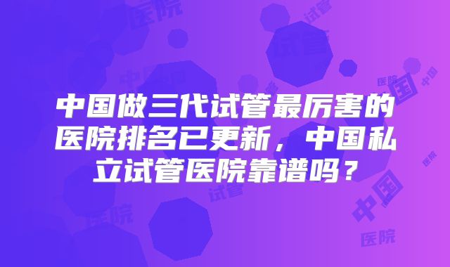 中国做三代试管最厉害的医院排名已更新，中国私立试管医院靠谱吗？
