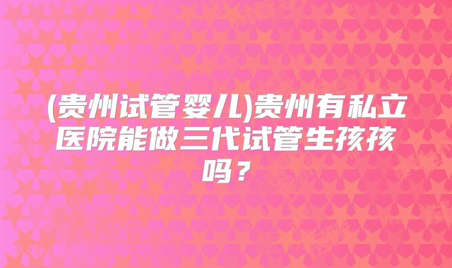 (贵州试管婴儿)贵州有私立医院能做三代试管生孩孩吗？