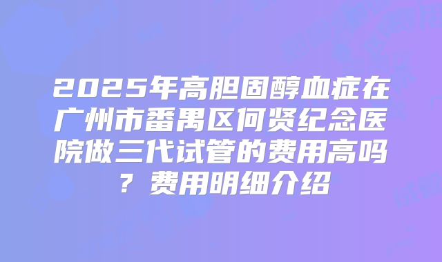 2025年高胆固醇血症在广州市番禺区何贤纪念医院做三代试管的费用高吗?费用明细介绍