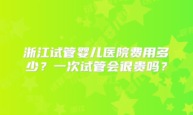浙江试管婴儿医院费用多少？一次试管会很贵吗？
