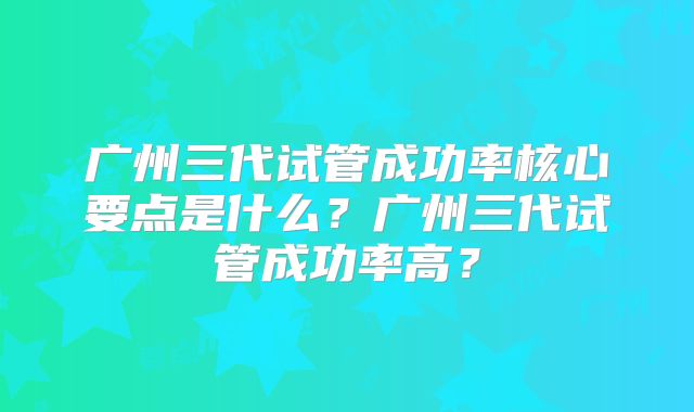 广州三代试管成功率核心要点是什么？广州三代试管成功率高？