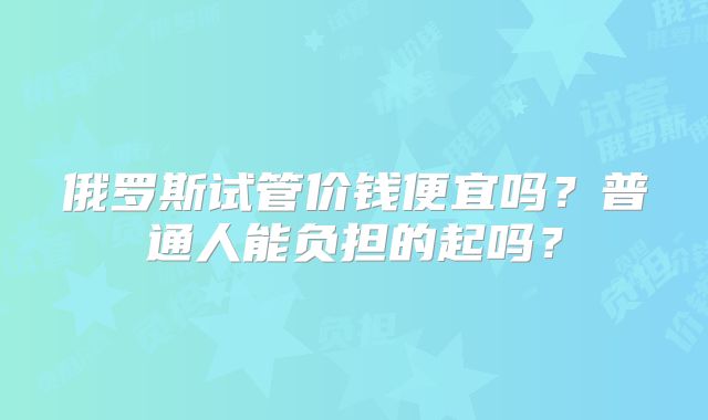 俄罗斯试管价钱便宜吗？普通人能负担的起吗？
