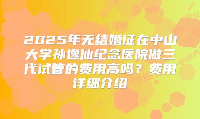 2025年无结婚证在中山大学孙逸仙纪念医院做三代试管的费用高吗?费用详细介绍