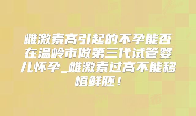 雌激素高引起的不孕能否在温岭市做第三代试管婴儿怀孕_雌激素过高不能移植鲜胚！