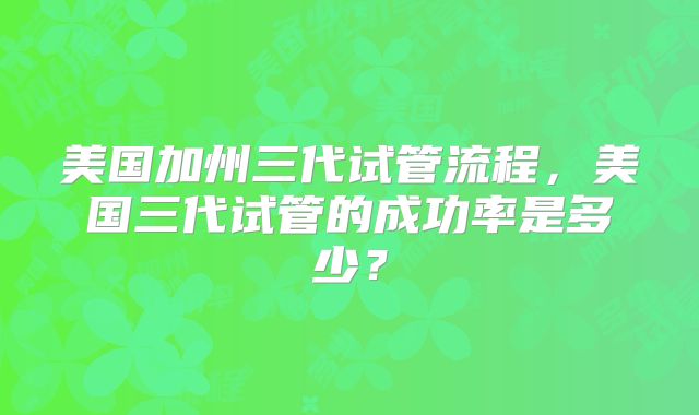 美国加州三代试管流程,美国三代试管的成功率是多少?