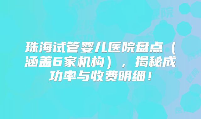 珠海试管婴儿医院盘点（涵盖6家机构），揭秘成功率与收费明细！