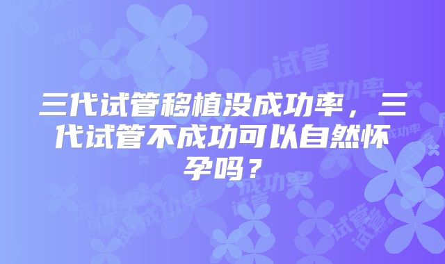 三代试管移植没成功率,三代试管不成功可以自然怀孕吗?