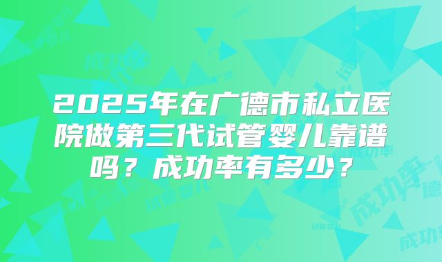 2025年在广德市私立医院做第三代试管婴儿靠谱吗？成功率有多少？