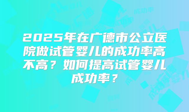 2025年在广德市公立医院做试管婴儿的成功率高不高?如何提高试管婴儿成功率?