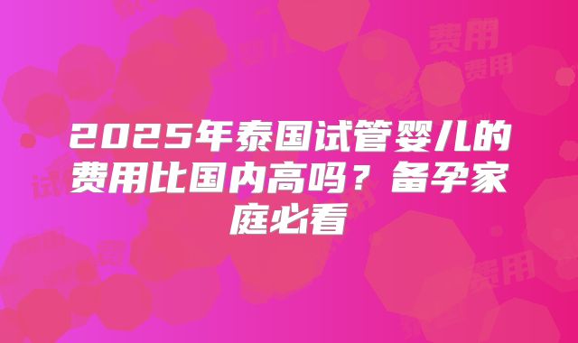 2025年泰国试管婴儿的费用比国内高吗？备孕家庭必看