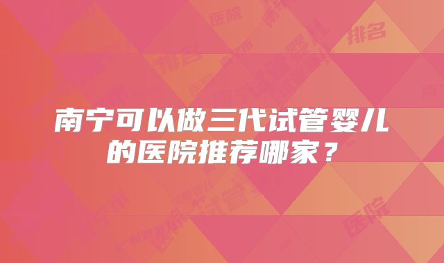 南宁可以做三代试管婴儿的医院推荐哪家？