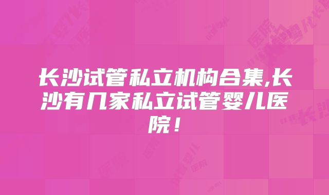 长沙试管私立机构合集,长沙有几家私立试管婴儿医院!