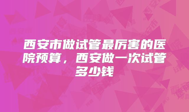 西安市做试管最厉害的医院预算，西安做一次试管多少钱