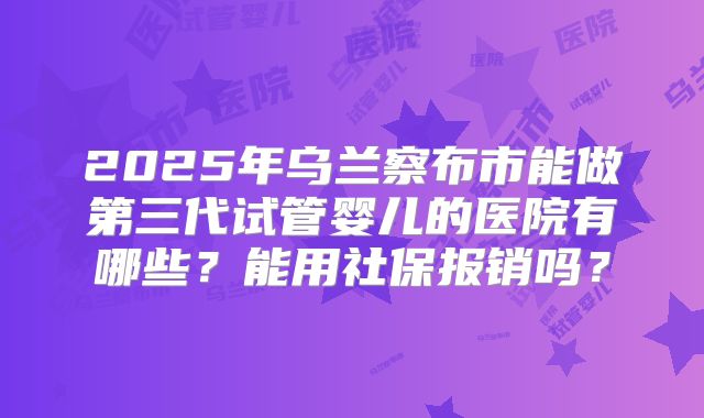 2025年乌兰察布市能做第三代试管婴儿的医院有哪些?能用社保报销吗?