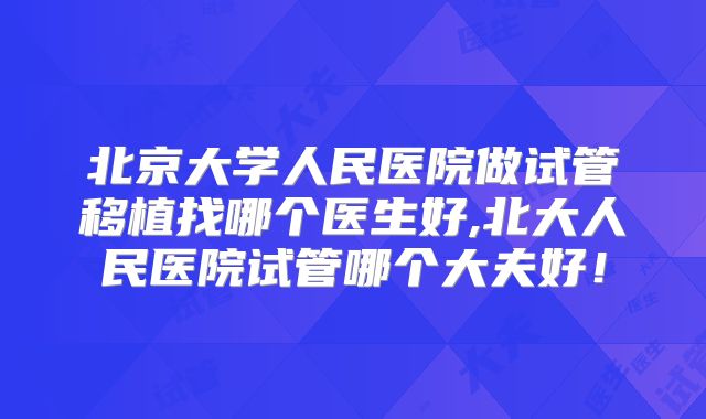 北京大学人民医院做试管移植找哪个医生好,北大人民医院试管哪个大夫好！