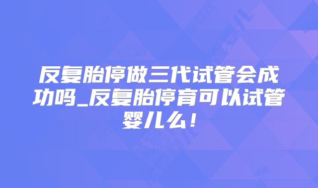 反复胎停做三代试管会成功吗_反复胎停育可以试管婴儿么！