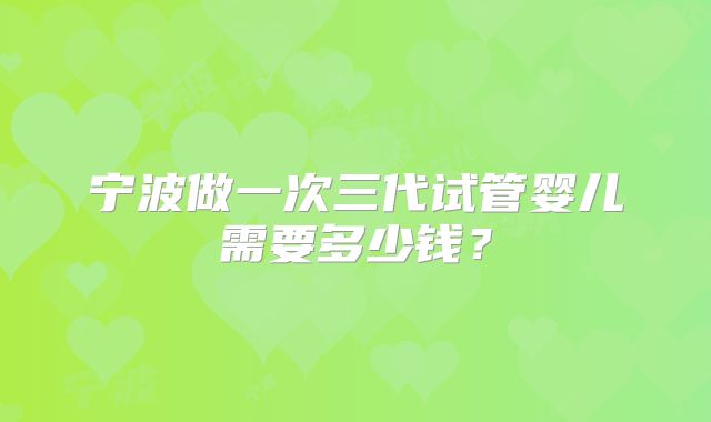 宁波做一次三代试管婴儿需要多少钱？