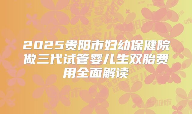 2025贵阳市妇幼保健院做三代试管婴儿生双胎费用全面解读