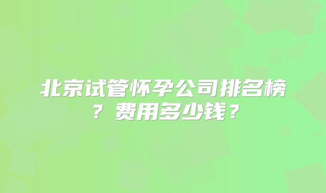 北京试管怀孕公司排名榜？费用多少钱？