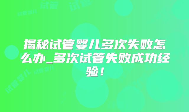 揭秘试管婴儿多次失败怎么办_多次试管失败成功经验!