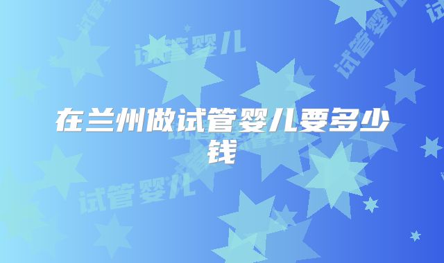 在兰州做试管婴儿要多少钱
