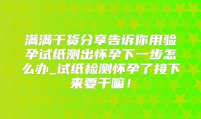 满满干货分享告诉你用验孕试纸测出怀孕下一步怎么办_试纸检测怀孕了接下来要干嘛!