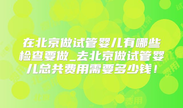 在北京做试管婴儿有哪些检查要做_去北京做试管婴儿总共费用需要多少钱！