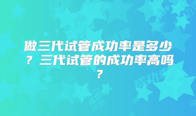 做三代试管成功率是多少？三代试管的成功率高吗？