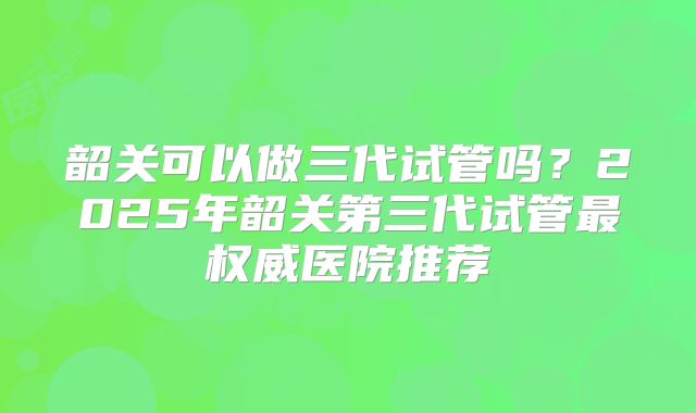 韶关可以做三代试管吗？2025年韶关第三代试管最权威医院推荐