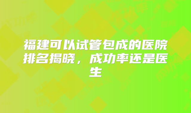 福建可以试管包成的医院排名揭晓，成功率还是医生