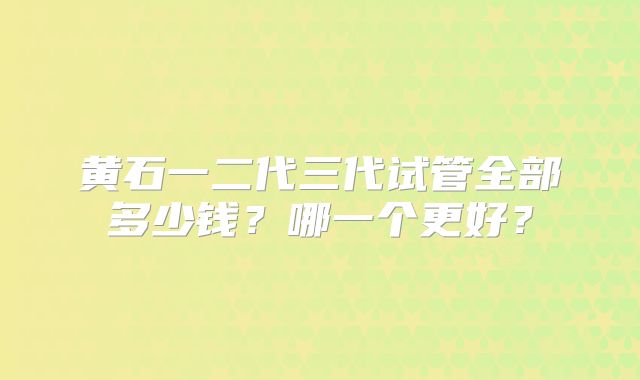 黄石一二代三代试管全部多少钱？哪一个更好？