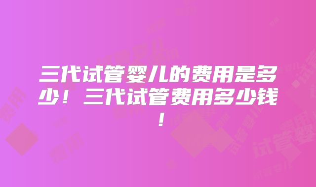 三代试管婴儿的费用是多少!三代试管费用多少钱!