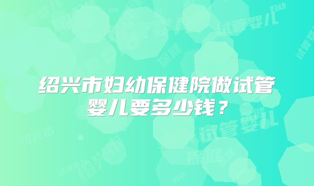 绍兴市妇幼保健院做试管婴儿要多少钱?