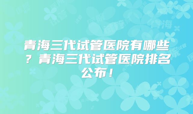 青海三代试管医院有哪些？青海三代试管医院排名公布！