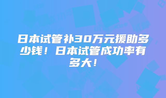 日本试管补30万元援助多少钱！日本试管成功率有多大！