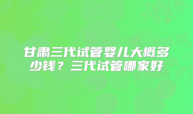 甘肃三代试管婴儿大概多少钱？三代试管哪家好