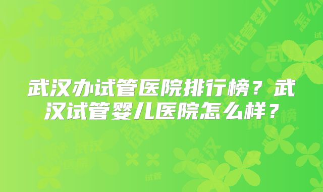 武汉办试管医院排行榜？武汉试管婴儿医院怎么样？