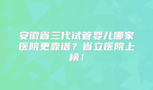 安徽省三代试管婴儿哪家医院更靠谱？省立医院上榜！