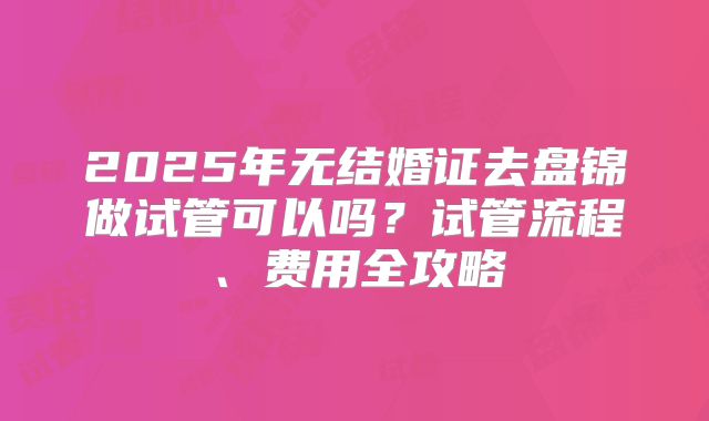 2025年无结婚证去盘锦做试管可以吗?试管流程、费用全攻略