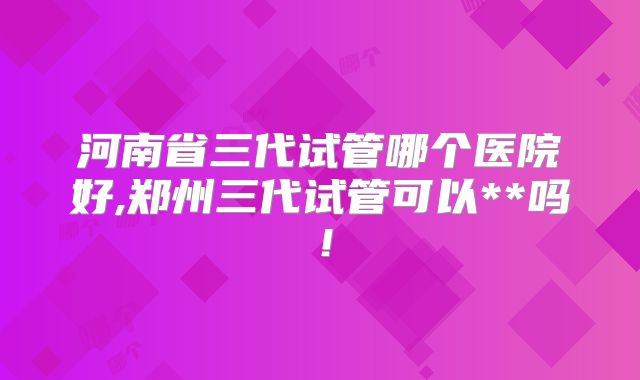 河南省三代试管哪个医院好,郑州三代试管可以**吗!