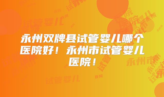 永州双牌县试管婴儿哪个医院好！永州市试管婴儿医院！