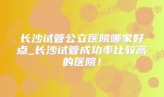 长沙试管公立医院哪家好点_长沙试管成功率比较高的医院！
