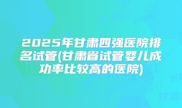 2025年甘肃四强医院排名试管(甘肃省试管婴儿成功率比较高的医院)