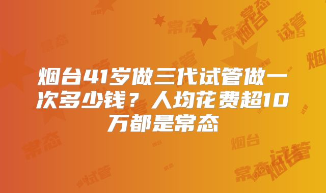 烟台41岁做三代试管做一次多少钱？人均花费超10万都是常态