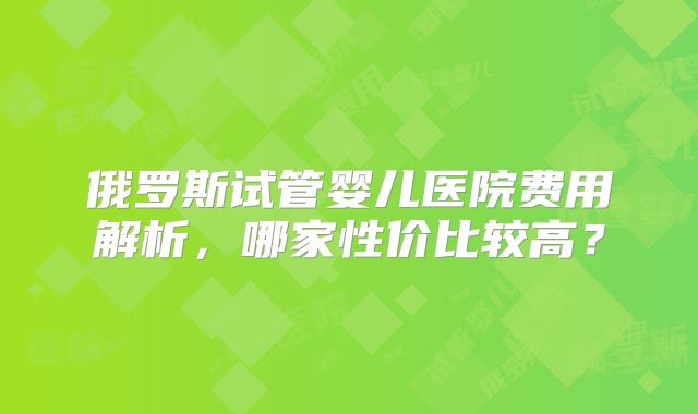 俄罗斯试管婴儿医院费用解析，哪家性价比较高？